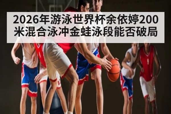 2026年游泳世界杯余依婷200米混合泳冲金蛙泳段能否破局